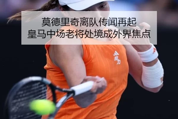 莫德里奇离队传闻再起 皇马中场老将处境成外界焦点
